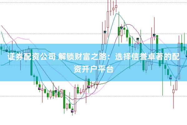证券配资公司 解锁财富之路：选择信誉卓著的配资开户平台