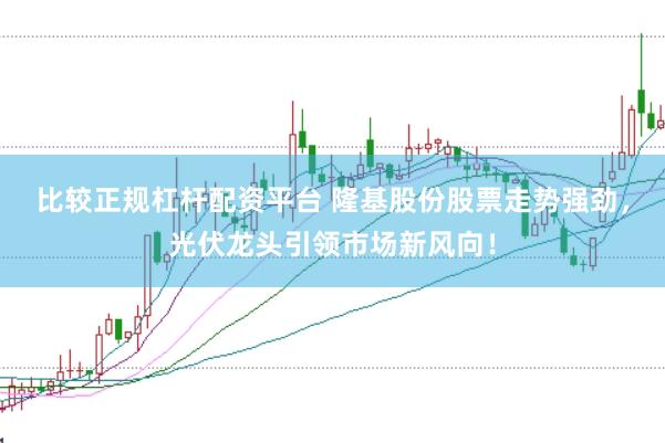 比较正规杠杆配资平台 隆基股份股票走势强劲，光伏龙头引领市场新风向！