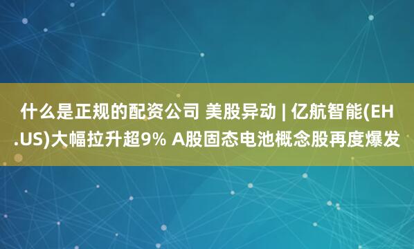 什么是正规的配资公司 美股异动 | 亿航智能(EH.US)大幅拉升超9% A股固态电池概念股再度爆发