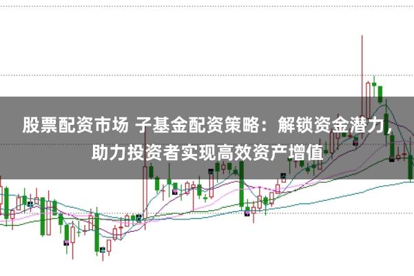 股票配资市场 子基金配资策略：解锁资金潜力，助力投资者实现高效资产增值