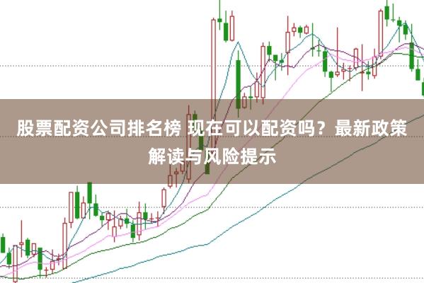 股票配资公司排名榜 现在可以配资吗？最新政策解读与风险提示
