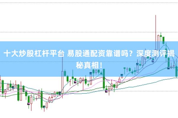 十大炒股杠杆平台 易股通配资靠谱吗？深度测评揭秘真相！
