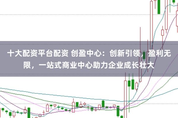 十大配资平台配资 创盈中心：创新引领，盈利无限，一站式商业中心助力企业成长壮大