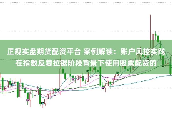 正规实盘期货配资平台 案例解读：账户风控实践在指数反复拉锯阶段背景下使用股票配资的