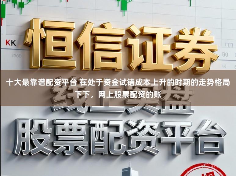 十大最靠谱配资平台 在处于资金试错成本上升的时期的走势格局下下，网上股票配资的账