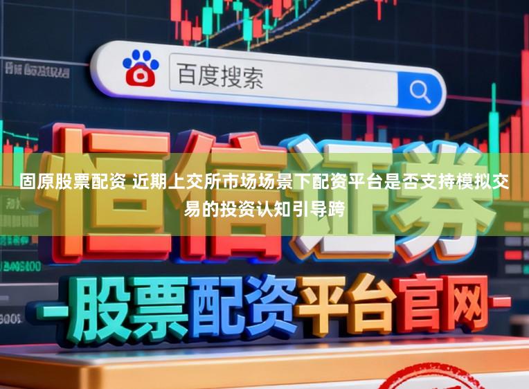 固原股票配资 近期上交所市场场景下配资平台是否支持模拟交易的投资认知引导跨