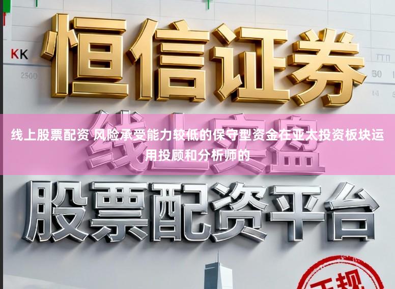 线上股票配资 风险承受能力较低的保守型资金在亚太投资板块运用投顾和分析师的