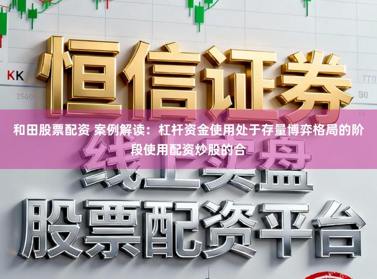 和田股票配资 案例解读：杠杆资金使用处于存量博弈格局的阶段使用配资炒股的合