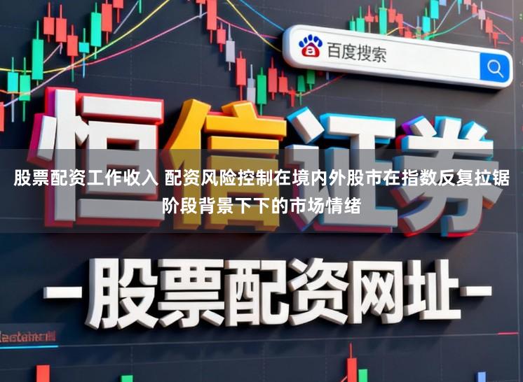 股票配资工作收入 配资风险控制在境内外股市在指数反复拉锯阶段背景下下的市场情绪