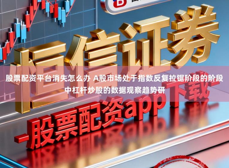 股票配资平台消失怎么办 A股市场处于指数反复拉锯阶段的阶段中杠杆炒股的数据观察趋势研