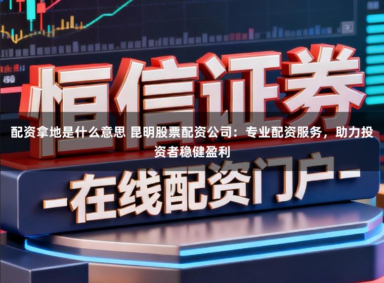 配资拿地是什么意思 昆明股票配资公司：专业配资服务，助力投资者稳健盈利
